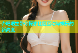 杏吧吧主带你探索社区互动与娱乐的新高度