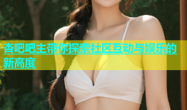 杏吧吧主带你探索社区互动与娱乐的新高度