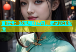 杏吧污：发现新鲜内容，尽享娱乐生活