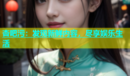 杏吧污：发现新鲜内容，尽享娱乐生活
