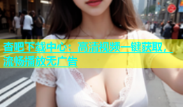 杏吧下载中心：高清视频一键获取，流畅播放无广告