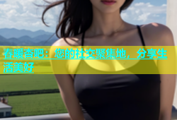 春暖杏吧：您的社交聚集地，分享生活美好