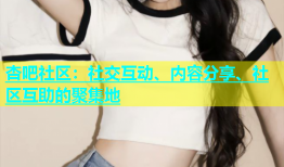 杏吧社区：社交互动、内容分享、社区互助的聚集地