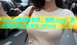 strong发现新世界：杏吧.com，多元娱乐与社交平台-strong