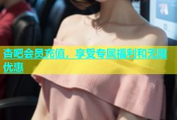 杏吧会员充值，享受专属福利和无限优惠