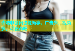 杏吧非会员也能畅享，广告少，视频多，尽在杏吧