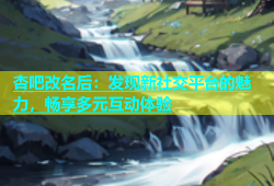 杏吧改名后：发现新社交平台的魅力，畅享多元互动体验