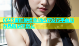 0655杏吧传媒全能内容发布平台助力品牌快速增长