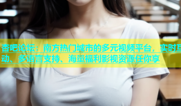 杏吧论坛：南方热门城市的多元视频平台，实时互动、多语言支持、海量福利影视资源任你享