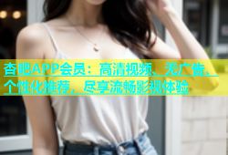杏吧APP会员：高清视频、无广告、个性化推荐，尽享流畅影视体验