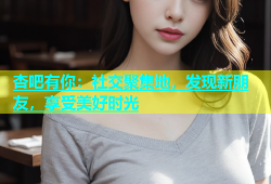 杏吧有你：社交聚集地，发现新朋友，享受美好时光