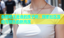 杏吧吧主是谁的孩子啊：探索社区互动与娱乐的新高度
