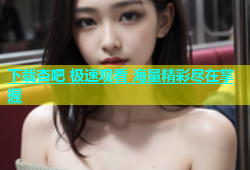 下载杏吧 极速观看 海量精彩尽在掌握
