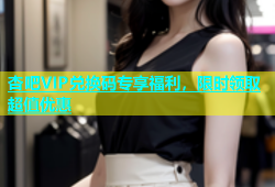 杏吧VIP兑换码专享福利，限时领取超值优惠