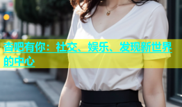 杏吧有你：社交、娱乐、发现新世界的中心