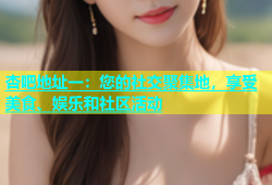 杏吧地址一：您的社交聚集地，享受美食、娱乐和社区活动