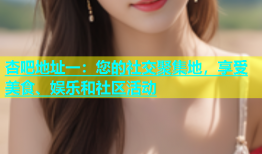 杏吧地址一：您的社交聚集地，享受美食、娱乐和社区活动
