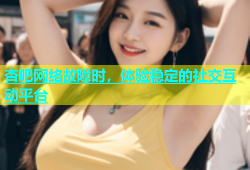 杏吧网络故障时，体验稳定的社交互动平台