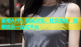 杏吧APP：隐私浏览、社交交友、视频娱乐一站式平台