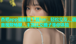 杏吧app破解版下载ios：轻松交友，语音视频畅聊，丰富社交圈子等你体验