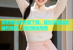 杏吧地址发布器下载：轻松获取超多福利视频，随时随地观看