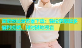 杏吧地址发布器下载：轻松获取超多福利视频，随时随地观看