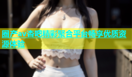 圈产av杏吧精彩聚合平台畅享优质资源体验