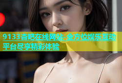 9133杏吧在线网站-全方位娱乐互动平台尽享精彩体验