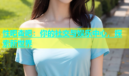 性吧杏吧：你的社交与娱乐中心，探索新世界