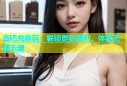 杏吧兑换码：解锁更多福利，体验无限乐趣