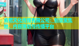 杏吧文化传媒有限公司：创意聚集地，内容策划与传播平台