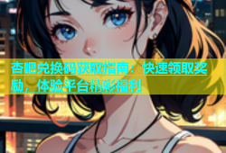 杏吧兑换码获取指南：快速领取奖励，体验平台精彩福利