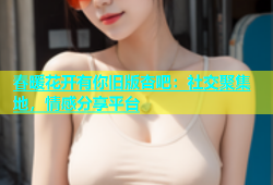 春暖花开有你旧版杏吧：社交聚集地，情感分享平台