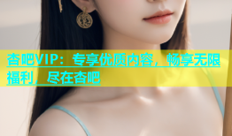 杏吧VIP：专享优质内容，畅享无限福利，尽在杏吧