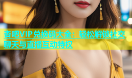 杏吧VIP兑换码大全：轻松解锁社交聊天与直播互动特权