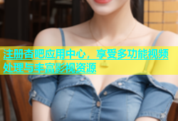 注册杏吧应用中心，享受多功能视频处理与丰富影视资源