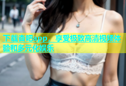 下载杏吧app，享受极致高清视频体验和多元化娱乐