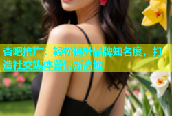 杏吧推广：轻松提升品牌知名度，打造社交媒体营销新高地