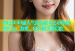 杏吧3000里人气最高的角色带你探索社交、游戏、创作的无限可能
