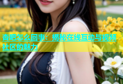 杏吧怎么回事：揭秘在线互动与视频社区的魅力