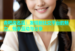 杏吧改名后：发现新社交平台的魅力，畅享互动与分享