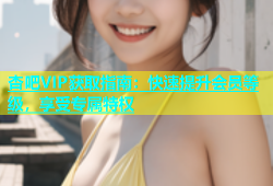 杏吧VIP获取指南：快速提升会员等级，享受专属特权