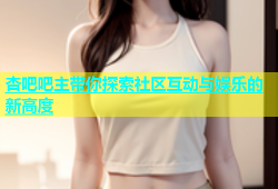 杏吧吧主带你探索社区互动与娱乐的新高度