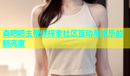 杏吧吧主带你探索社区互动与娱乐的新高度