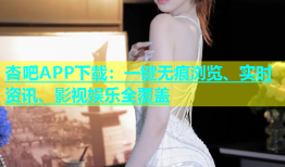杏吧APP下载：一键无痕浏览、实时资讯、影视娱乐全覆盖