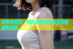 杏吧杏吧蜜：轻松发现美食与生活的甜蜜体验