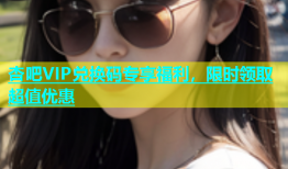 杏吧VIP兑换码专享福利，限时领取超值优惠