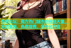 杏吧论坛：南方热门城市的视频天堂，实时更新、免费观看、多样化内容