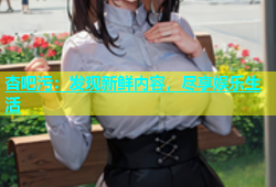 杏吧污：发现新鲜内容，尽享娱乐生活