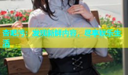 杏吧污：发现新鲜内容，尽享娱乐生活